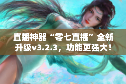 直播神器“零七直播”全新升级v3.2.3，功能更强大！