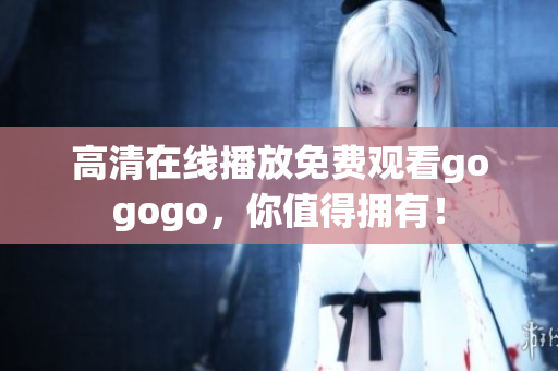 高清在线播放免费观看gogogo，你值得拥有！