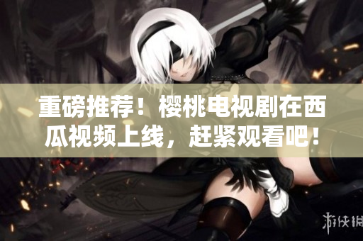 重磅推荐！樱桃电视剧在西瓜视频上线，赶紧观看吧！