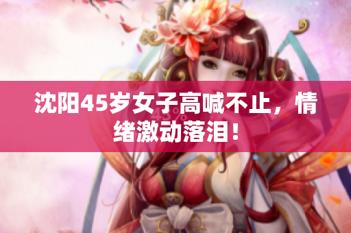 沈阳45岁女子高喊不止，情绪激动落泪！