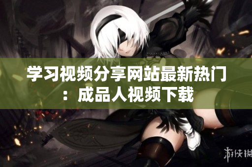 学习视频分享网站最新热门：成品人视频下载