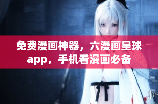 免费漫画神器，六漫画星球app，手机看漫画必备