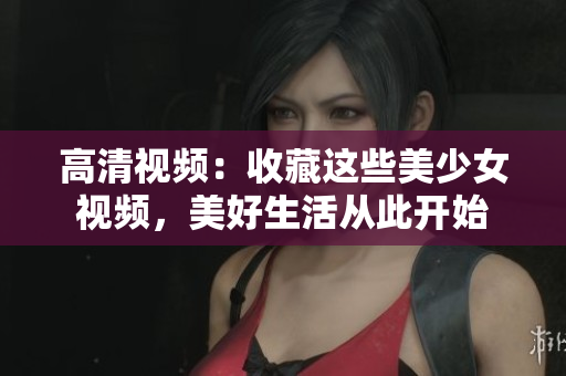 高清视频：收藏这些美少女视频，美好生活从此开始