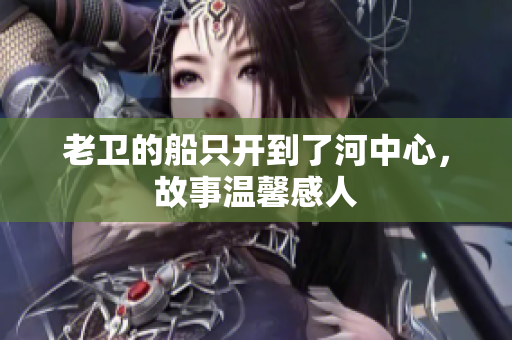 老卫的船只开到了河中心，故事温馨感人