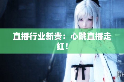 直播行业新贵：心跳直播走红！