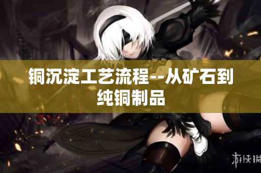 铜沉淀工艺流程--从矿石到纯铜制品