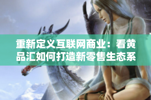 重新定义互联网商业：看黄品汇如何打造新零售生态系统