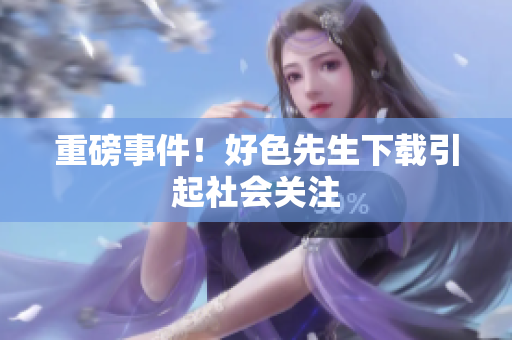 重磅事件！好色先生下载引起社会关注