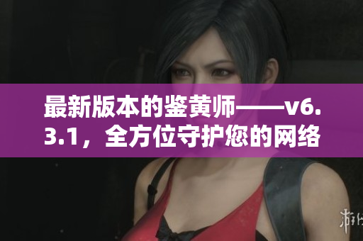 最新版本的鉴黄师——v6.3.1，全方位守护您的网络安全！