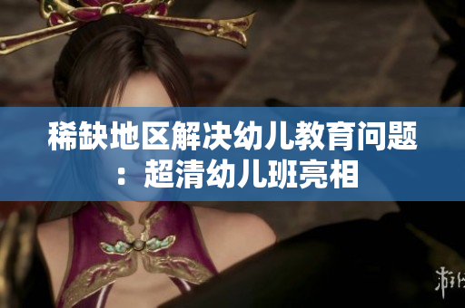 稀缺地区解决幼儿教育问题：超清幼儿班亮相