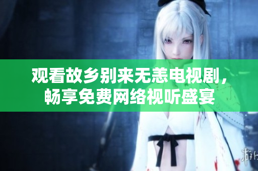 观看故乡别来无恙电视剧，畅享免费网络视听盛宴