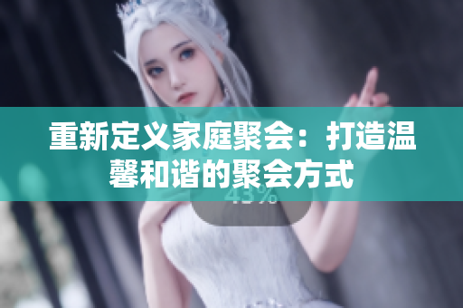 重新定义家庭聚会：打造温馨和谐的聚会方式