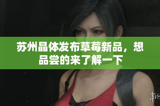 苏州晶体发布草莓新品，想品尝的来了解一下