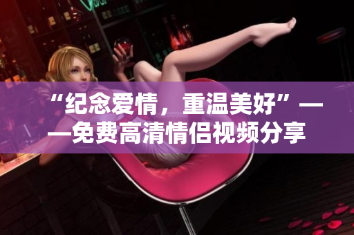 “纪念爱情，重温美好”——免费高清情侣视频分享