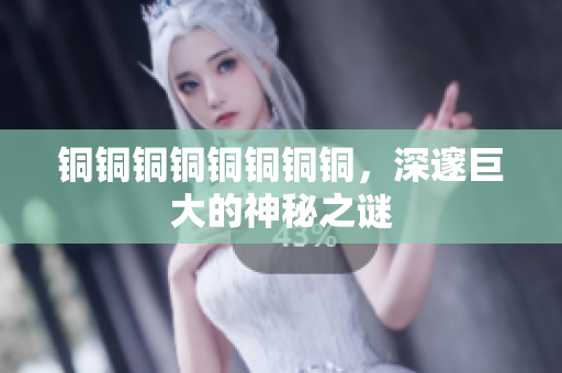 铜铜铜铜铜铜铜铜，深邃巨大的神秘之谜