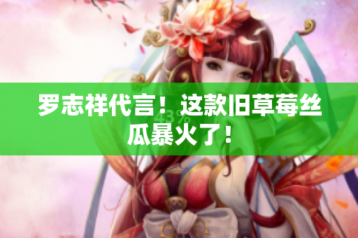 罗志祥代言！这款旧草莓丝瓜暴火了！