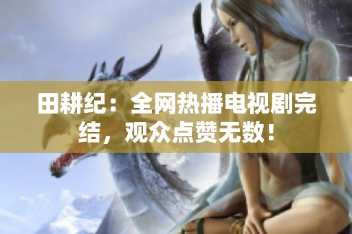 田耕纪：全网热播电视剧完结，观众点赞无数！