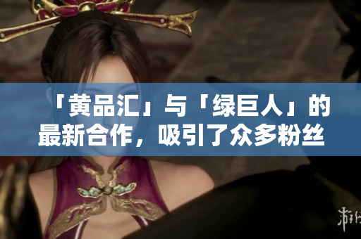 「黄品汇」与「绿巨人」的最新合作，吸引了众多粉丝的关注