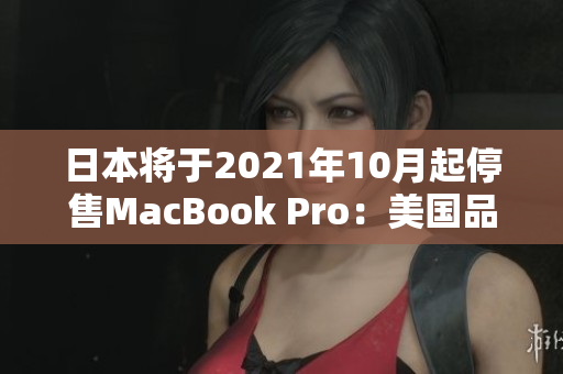 日本将于2021年10月起停售MacBook Pro：美国品牌的影响
