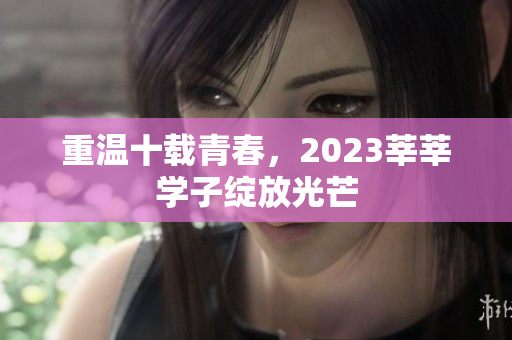 重温十载青春，2023莘莘学子绽放光芒