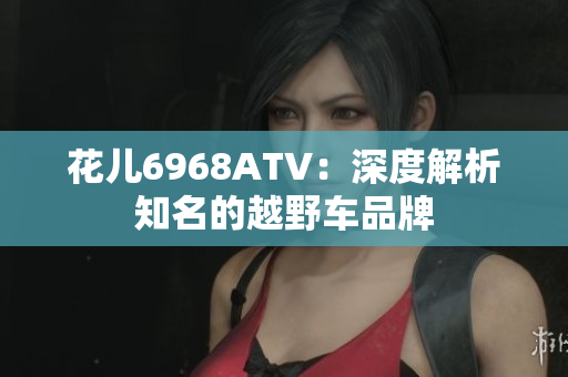 花儿6968ATV：深度解析知名的越野车品牌