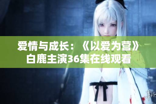 爱情与成长：《以爱为营》白鹿主演36集在线观看