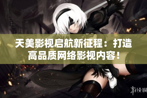 天美影视启航新征程：打造高品质网络影视内容！