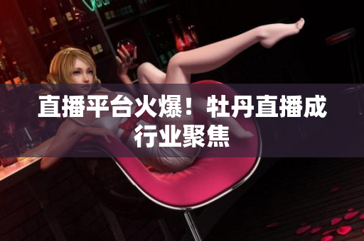 直播平台火爆！牡丹直播成行业聚焦