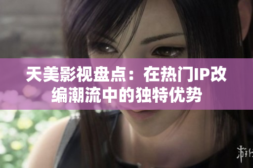 天美影视盘点：在热门IP改编潮流中的独特优势