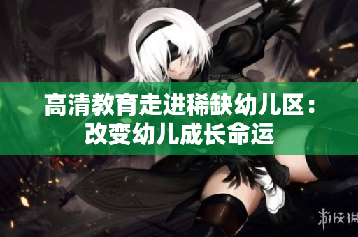 高清教育走进稀缺幼儿区：改变幼儿成长命运
