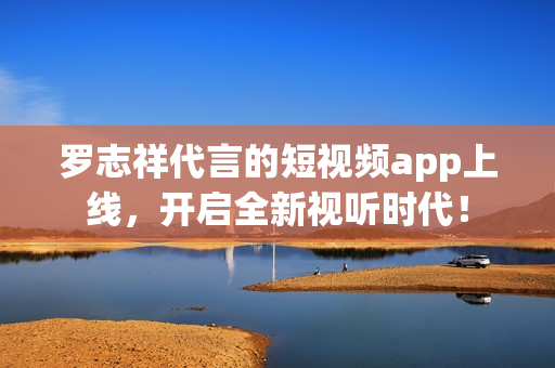 罗志祥代言的短视频app上线，开启全新视听时代！