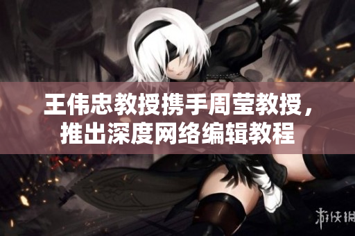王伟忠教授携手周莹教授，推出深度网络编辑教程