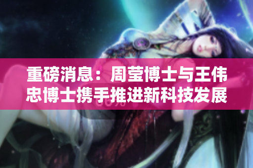 重磅消息：周莹博士与王伟忠博士携手推进新科技发展！