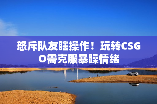 怒斥队友瞎操作！玩转CSGO需克服暴躁情绪