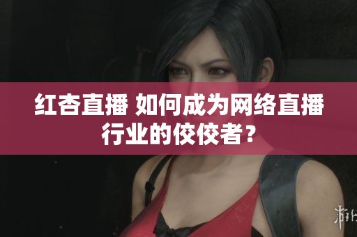 红杏直播 如何成为网络直播行业的佼佼者？