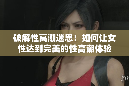 破解性高潮迷思！如何让女性达到完美的性高潮体验
