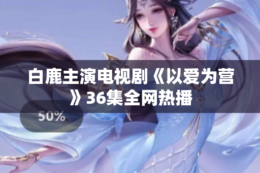 白鹿主演电视剧《以爱为营》36集全网热播