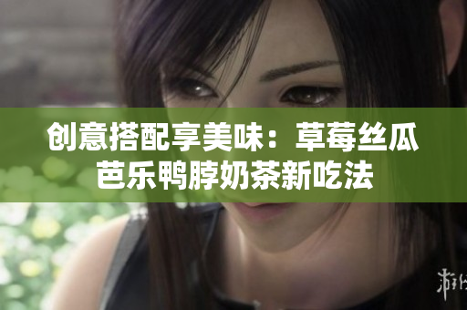 创意搭配享美味：草莓丝瓜芭乐鸭脖奶茶新吃法
