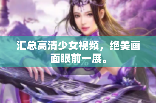 汇总高清少女视频，绝美画面眼前一展。