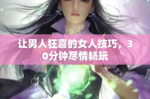 让男人狂喜的女人技巧，30分钟尽情畅玩