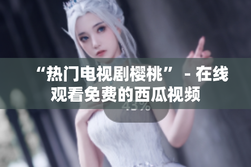 “热门电视剧樱桃” - 在线观看免费的西瓜视频