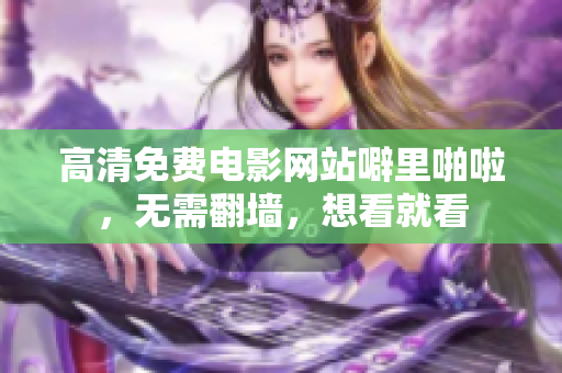 高清免费电影网站噼里啪啦，无需翻墙，想看就看