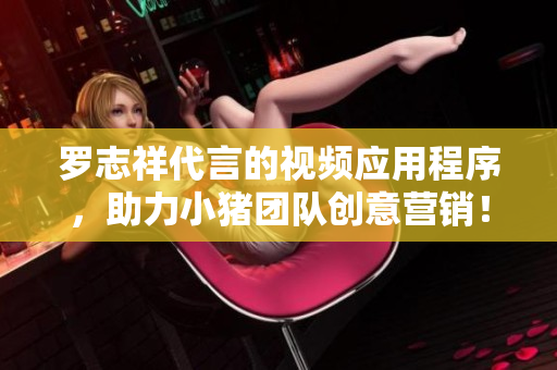 罗志祥代言的视频应用程序，助力小猪团队创意营销！