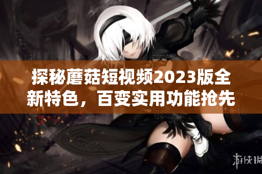 探秘蘑菇短视频2023版全新特色，百变实用功能抢先看！