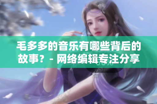 毛多多的音乐有哪些背后的故事？- 网络编辑专注分享网络背景知识