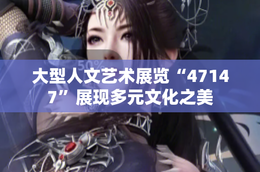 大型人文艺术展览“47147”展现多元文化之美