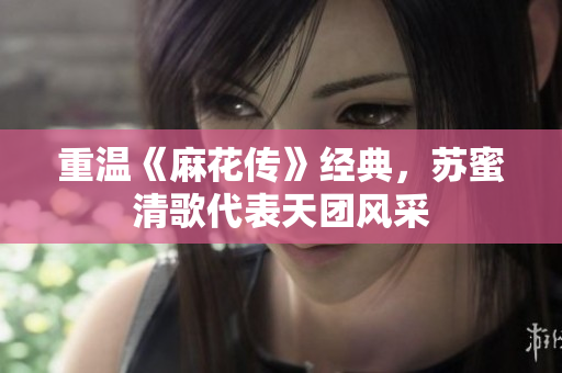 重温《麻花传》经典，苏蜜清歌代表天团风采