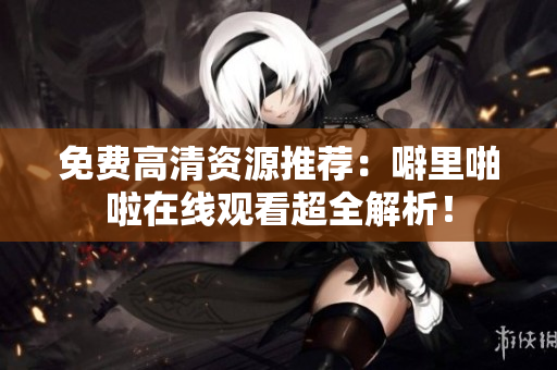 免费高清资源推荐：噼里啪啦在线观看超全解析！
