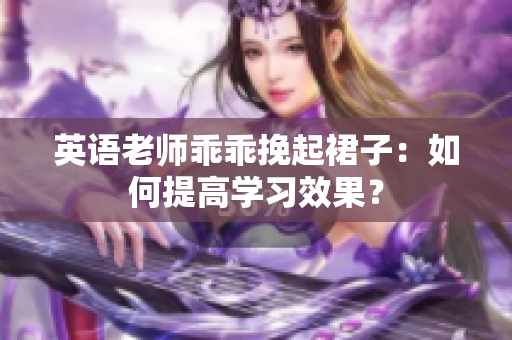 英语老师乖乖挽起裙子：如何提高学习效果？