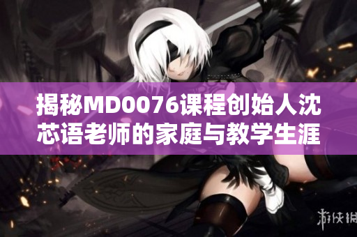 揭秘MD0076课程创始人沈芯语老师的家庭与教学生涯